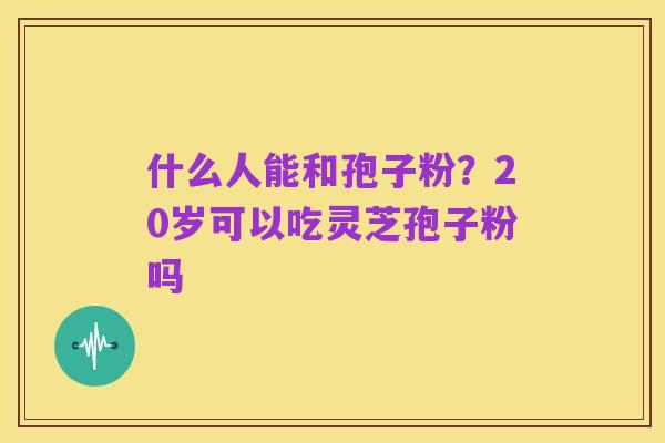 什么人能和孢子粉?20岁可以吃灵芝孢子粉吗