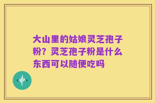 大山里的姑娘灵芝孢子粉?灵芝孢子粉是什么东西可以随便吃吗