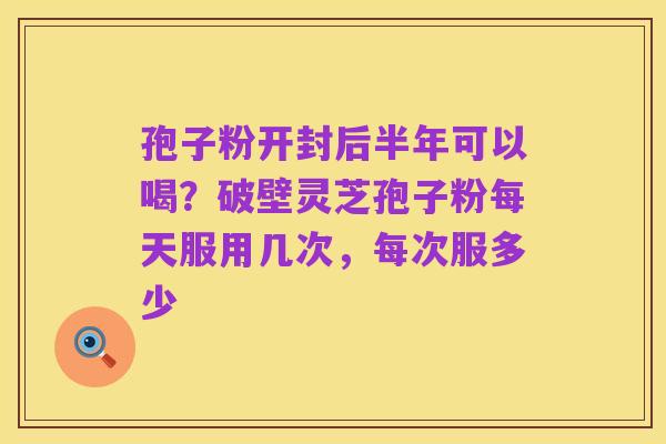 孢子粉开封后半年可以喝?破壁灵芝孢子粉每天服用几次,每次服多少