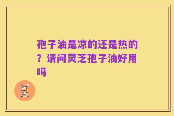 孢子油是凉的还是热的?请问灵芝孢子油好用吗