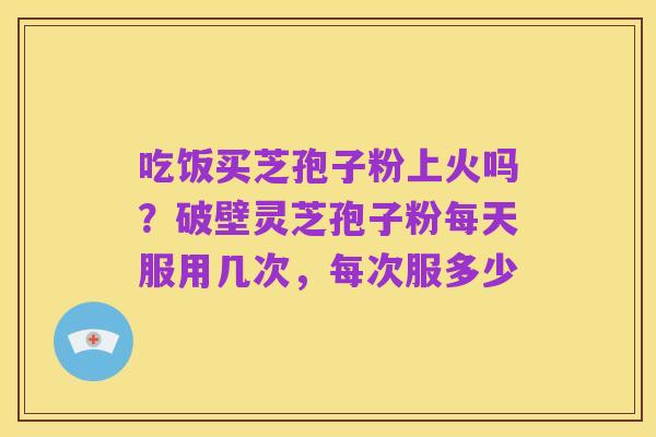 吃饭买芝孢子粉上火吗?破壁灵芝孢子粉每天服用几次,每次服多少
