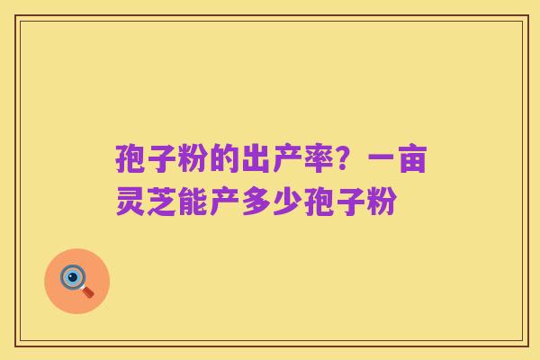 孢子粉的出产率?一亩灵芝能产多少孢子粉