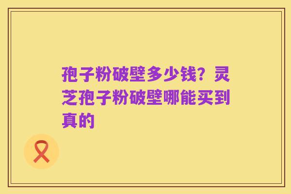 孢子粉破壁多少钱？灵芝孢子粉破壁哪能买到真的