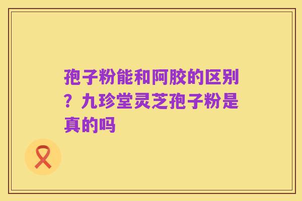孢子粉能和阿胶的区别？九珍堂灵芝孢子粉是真的吗