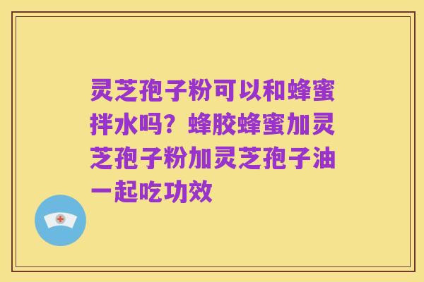 灵芝孢子粉可以和蜂蜜拌水吗?蜂胶蜂蜜加灵芝孢子粉加灵芝孢子油一起吃功效
