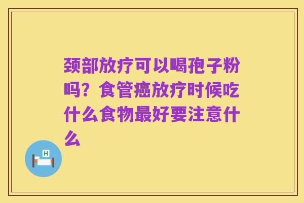 颈部放疗可以喝孢子粉吗?食管癌放疗时候吃什么食物最好要注意什么