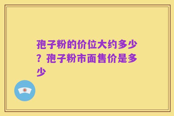 孢子粉的价位大约多少？孢子粉市面售价是多少