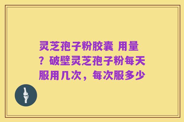 灵芝孢子粉胶囊 用量?破壁灵芝孢子粉每天服用几次,每次服多少