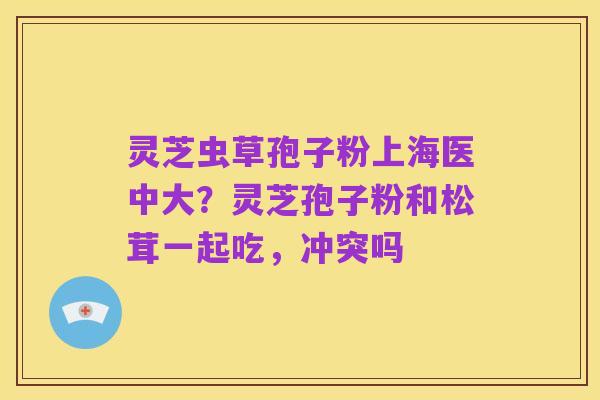 灵芝虫草孢子粉上海医中大？灵芝孢子粉和松茸一起吃，冲突吗