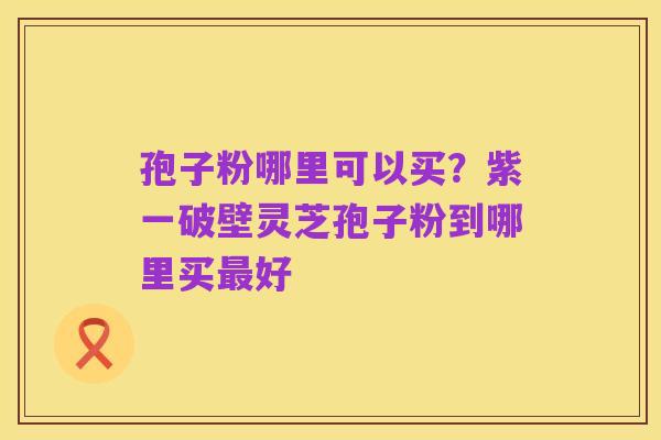 孢子粉哪里可以买?紫一破壁灵芝孢子粉到哪里买最好