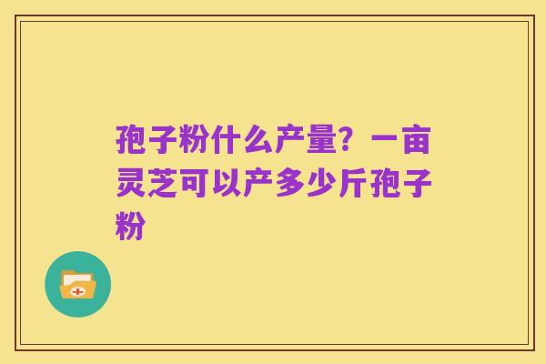 孢子粉什么产量?一亩灵芝可以产多少斤孢子粉