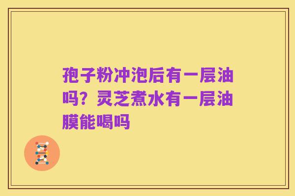 孢子粉冲泡后有一层油吗?灵芝煮水有一层油膜能喝吗
