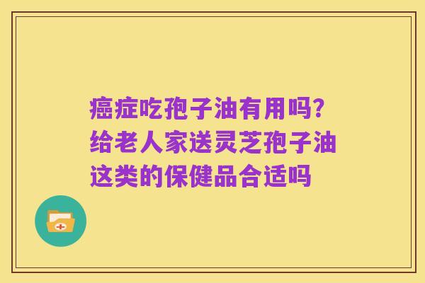 癌症吃孢子油有用吗？给老人家送灵芝孢子油这类的保健品合适吗