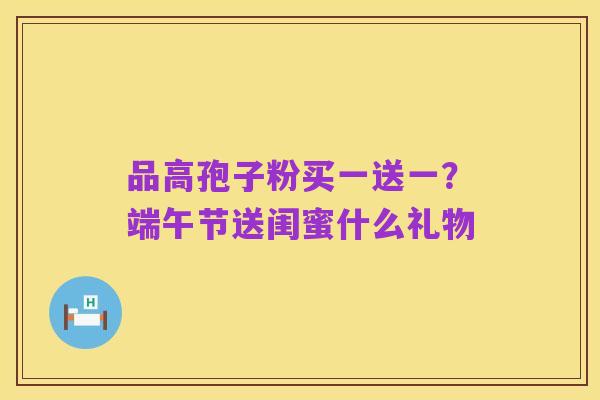 品高孢子粉买一送一？端午节送闺蜜什么礼物
