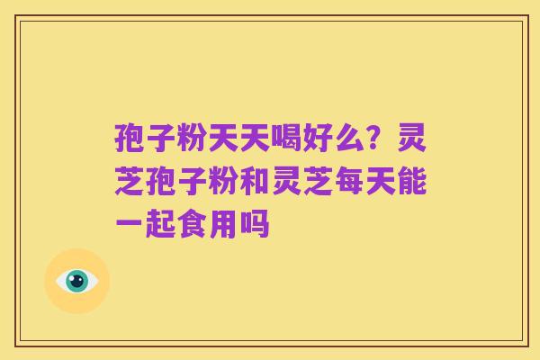 孢子粉天天喝好么？灵芝孢子粉和灵芝每天能一起食用吗