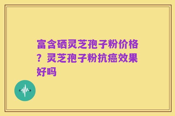 富含硒灵芝孢子粉价格？灵芝孢子粉抗癌效果好吗
