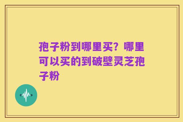 孢子粉到哪里买？哪里可以买的到破壁灵芝孢子粉