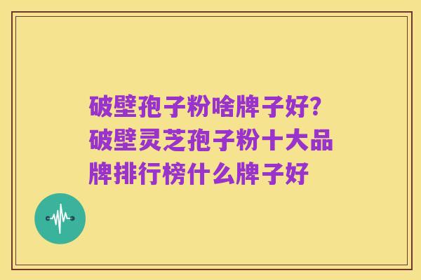破壁孢子粉啥牌子好?破壁灵芝孢子粉十大品牌排行榜什么牌子好