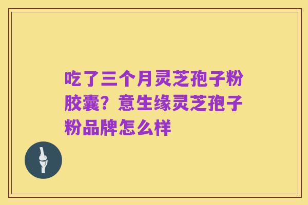 吃了三个月灵芝孢子粉胶囊?意生缘灵芝孢子粉品牌怎么样