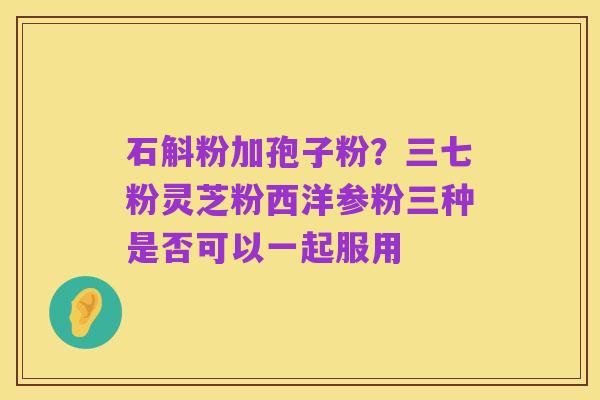 石斛粉加孢子粉？三七粉灵芝粉西洋参粉三种是否可以一起服用