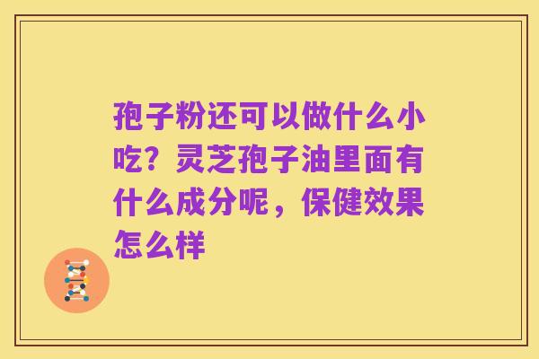 孢子粉还可以做什么小吃?灵芝孢子油里面有什么成分呢,保健效果怎么样