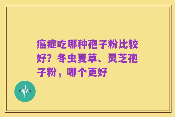 癌症吃哪种孢子粉比较好？冬虫夏草、灵芝孢子粉，哪个更好