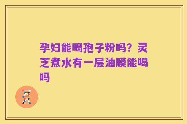 孕妇能喝孢子粉吗?灵芝煮水有一层油膜能喝吗