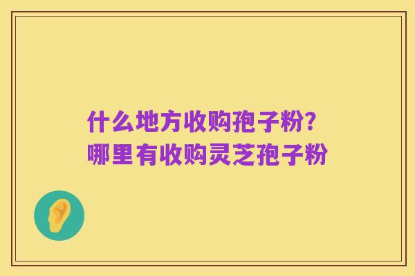 什么地方收购孢子粉?哪里有收购灵芝孢子粉