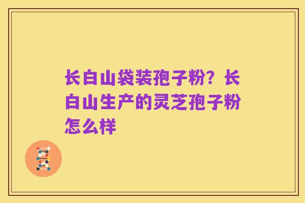 长白山袋装孢子粉?长白山生产的灵芝孢子粉怎么样