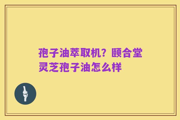 孢子油萃取机?颐合堂灵芝孢子油怎么样