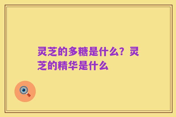 灵芝的多糖是什么？灵芝的精华是什么