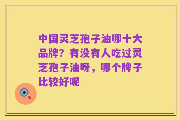 中国灵芝孢子油哪十大品牌?有没有人吃过灵芝孢子油呀,哪个牌子比较好呢