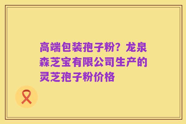 高端包装孢子粉?龙泉森芝宝有限公司生产的灵芝孢子粉价格