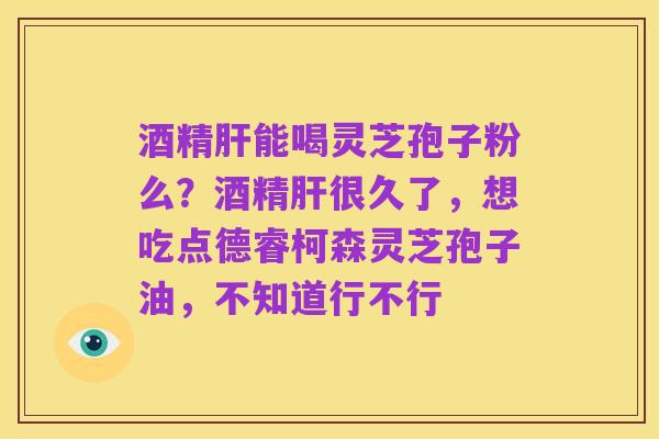 酒精肝能喝灵芝孢子粉么？酒精肝很久了，想吃点德睿柯森灵芝孢子油，不知道行不行