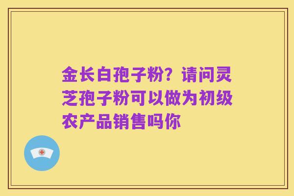 金长白孢子粉?请问灵芝孢子粉可以做为初级农产品销售吗你