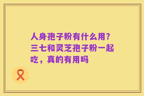 人身孢子粉有什么用?三七和灵芝孢子粉一起吃,真的有用吗