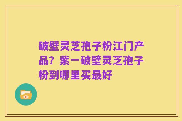 破壁灵芝孢子粉江门产品?紫一破壁灵芝孢子粉到哪里买最好
