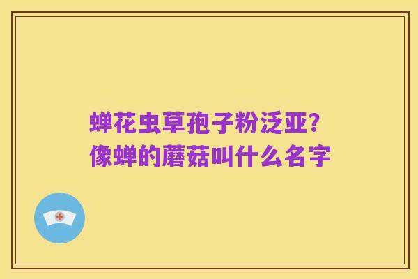 蝉花虫草孢子粉泛亚？像蝉的蘑菇叫什么名字