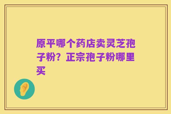 原平哪个药店卖灵芝孢子粉?正宗孢子粉哪里买
