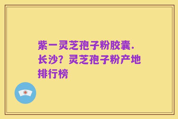 紫一灵芝孢子粉胶囊.长沙?灵芝孢子粉产地排行榜