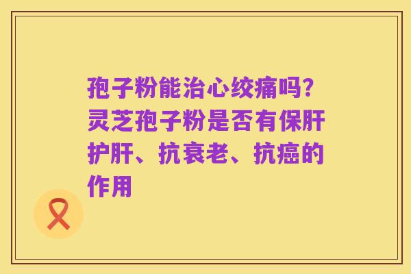 孢子粉能治心绞痛吗？灵芝孢子粉是否有保肝护肝、抗衰老、抗癌的作用