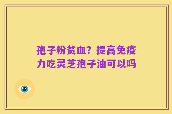 孢子粉贫血？提高免疫力吃灵芝孢子油可以吗