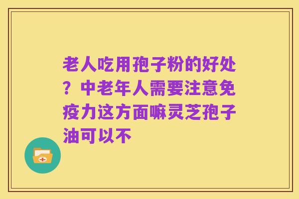 老人吃用孢子粉的好处?中老年人需要注意免疫力这方面嘛灵芝孢子油可以不