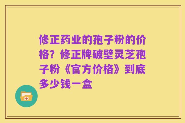 修正药业的孢子粉的价格？修正牌破壁灵芝孢子粉《官方价格》到底多少钱一盒