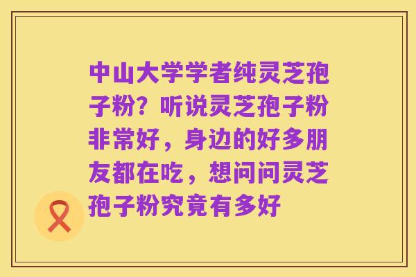 中山大学学者纯灵芝孢子粉？听说灵芝孢子粉非常好，身边的好多朋友都在吃，想问问灵芝孢子粉究竟有多好
