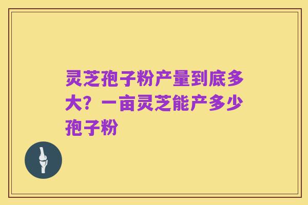 灵芝孢子粉产量到底多大？一亩灵芝能产多少孢子粉