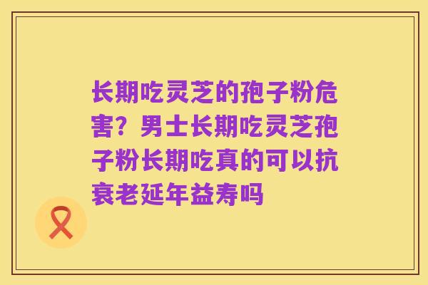 长期吃灵芝的孢子粉危害?男士长期吃灵芝孢子粉长期吃真的可以抗衰老延年益寿吗