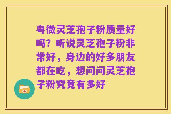 粤微灵芝孢子粉质量好吗?听说灵芝孢子粉非常好,身边的好多朋友都在吃,想问问灵芝孢子粉究竟有多好