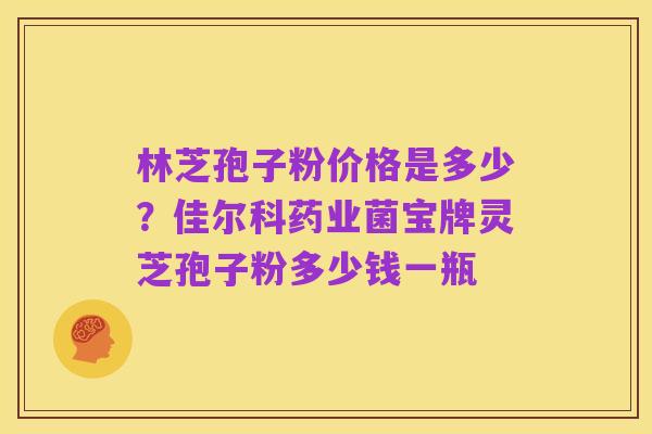 林芝孢子粉价格是多少?佳尔科药业菌宝牌灵芝孢子粉多少钱一瓶