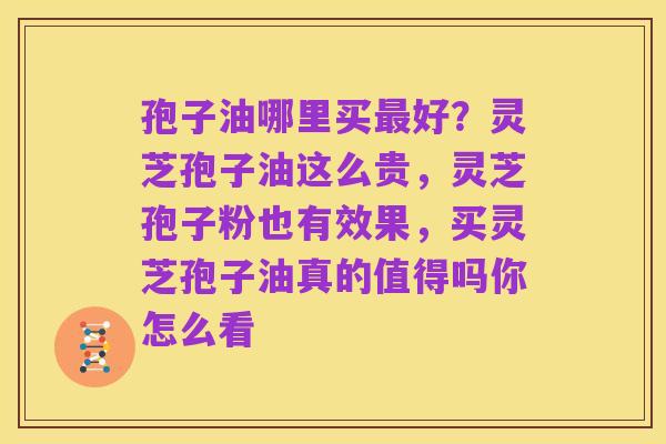 孢子油哪里买最好?灵芝孢子油这么贵,灵芝孢子粉也有效果,买灵芝孢子油真的值得吗你怎么看